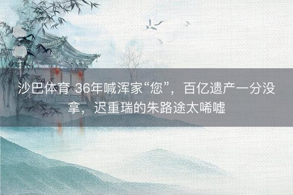 沙巴体育 36年喊浑家“您”，百亿遗产一分没拿，迟重瑞的朱路途太唏嘘
