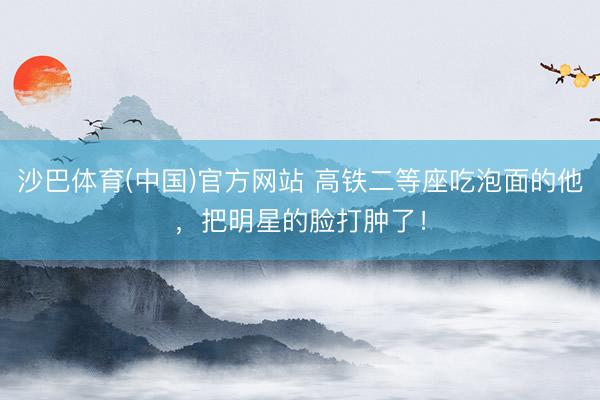 沙巴体育(中国)官方网站 高铁二等座吃泡面的他，把明星的脸打肿了！