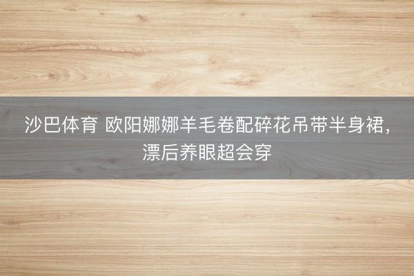 沙巴体育 欧阳娜娜羊毛卷配碎花吊带半身裙，漂后养眼超会穿