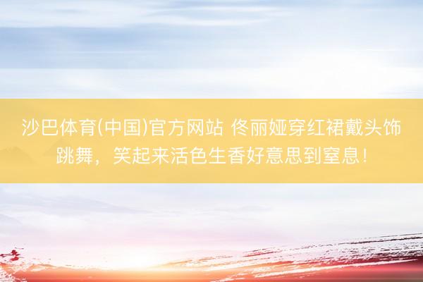 沙巴体育(中国)官方网站 佟丽娅穿红裙戴头饰跳舞，笑起来活色生香好意思到窒息！