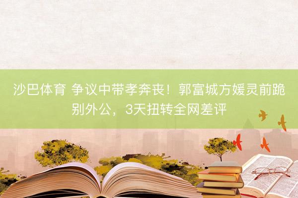 沙巴体育 争议中带孝奔丧！郭富城方媛灵前跪别外公，3天扭转全网差评