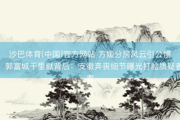 沙巴体育(中国)官方网站 方媛分房风云引公愤，郭富城千里默背后：安徽奔丧细节曝光打脸质疑者