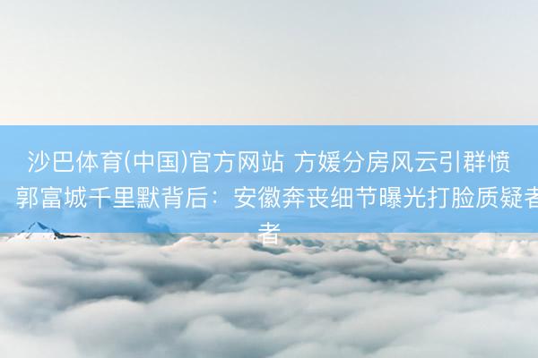 沙巴体育(中国)官方网站 方媛分房风云引群愤，郭富城千里默背后：安徽奔丧细节曝光打脸质疑者