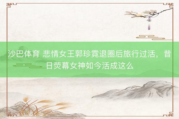 沙巴体育 悲情女王郭珍霓退圈后旅行过活，昔日荧幕女神如今活成这么