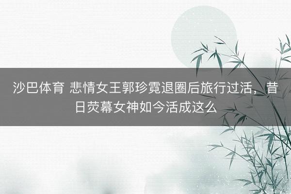 沙巴体育 悲情女王郭珍霓退圈后旅行过活，昔日荧幕女神如今活成这么