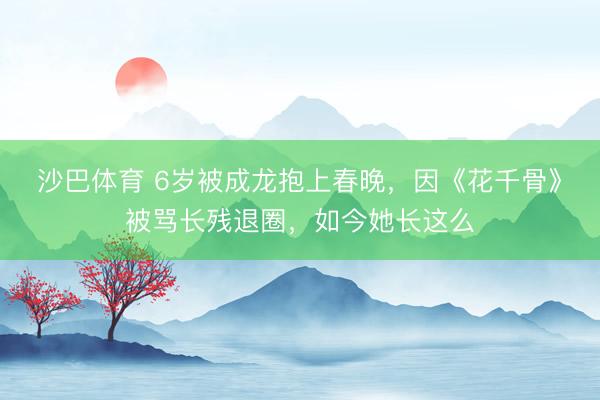 沙巴体育 6岁被成龙抱上春晚，因《花千骨》被骂长残退圈，如今她长这么