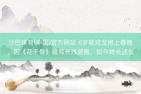 沙巴体育(中国)官方网站 6岁被成龙抱上春晚，因《花千骨》被骂长残退圈，如今她长这么
