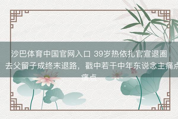 沙巴体育中国官网入口 39岁热依扎官宣退圈，去父留子成终末退路，戳中若干中年东说念主痛点