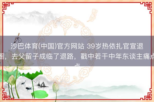 沙巴体育(中国)官方网站 39岁热依扎官宣退圈，去父留子成临了退路，戳中若干中年东谈主痛点