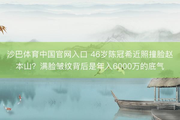 沙巴体育中国官网入口 46岁陈冠希近照撞脸赵本山？满脸皱纹背后是年入6000万的底气
