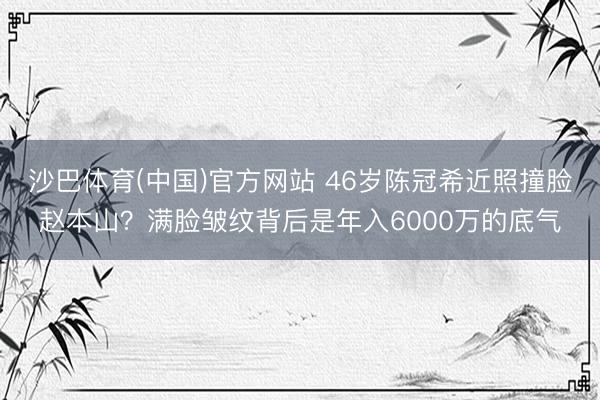 沙巴体育(中国)官方网站 46岁陈冠希近照撞脸赵本山?满脸皱纹背后是年入6000万的底气