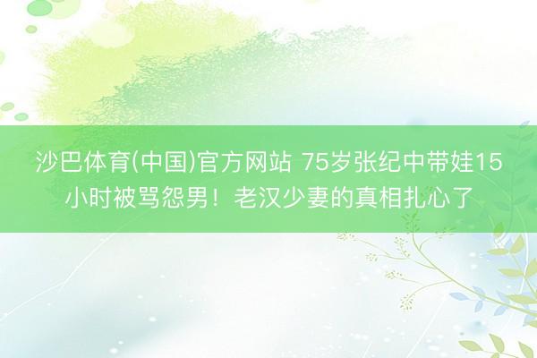沙巴体育(中国)官方网站 75岁张纪中带娃15小时被骂怨男！老汉少妻的真相扎心了