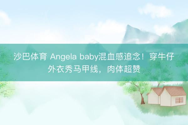 沙巴体育 Angela baby混血感追念！穿牛仔外衣秀马甲线，肉体超赞