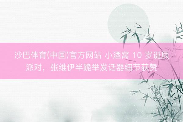 沙巴体育(中国)官方网站 小酒窝 10 岁诞辰派对，张维伊半跪举发话器细节获赞