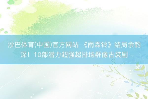 沙巴体育(中国)官方网站 《雨霖铃》结局余韵深！10部潜力超强超排场群像古装剧
