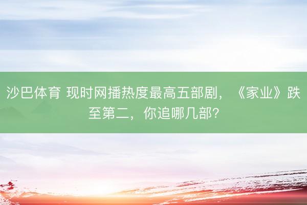 沙巴体育 现时网播热度最高五部剧，《家业》跌至第二，你追哪几部？