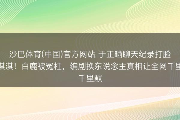 沙巴体育(中国)官方网站 于正晒聊天纪录打脸蒙淇淇！白鹿被冤枉，编剧换东说念主真相让全网千里默
