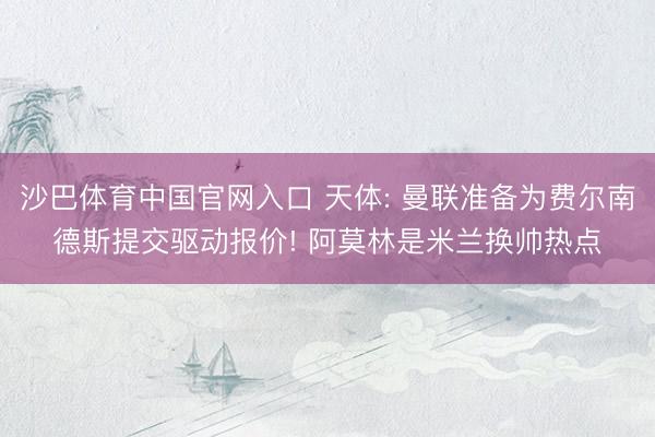 沙巴体育中国官网入口 天体: 曼联准备为费尔南德斯提交驱动报价! 阿莫林是米兰换帅热点