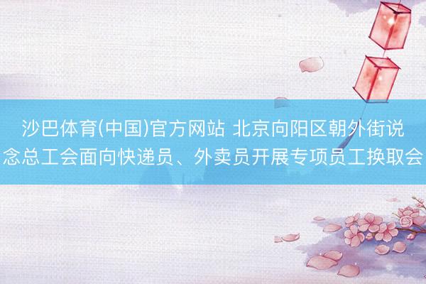 沙巴体育(中国)官方网站 北京向阳区朝外街说念总工会面向快递员、外卖员开展专项员工换取会