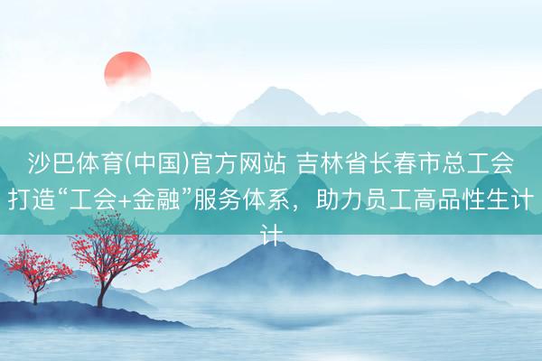 沙巴体育(中国)官方网站 吉林省长春市总工会打造“工会+金融”服务体系，助力员工高品性生计