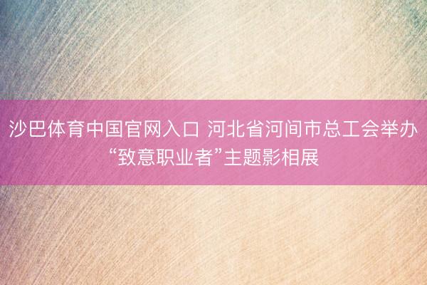 沙巴体育中国官网入口 河北省河间市总工会举办“致意职业者”主题影相展