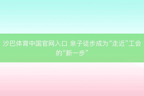 沙巴体育中国官网入口 亲子徒步成为“走近”工会的“新一步”