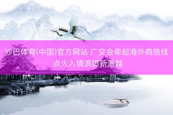 沙巴体育(中国)官方网站 广交会牵起海外商旅线 点火入境浪掷新激越