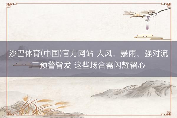 沙巴体育(中国)官方网站 大风、暴雨、强对流三预警皆发 这些场合需闪耀留心