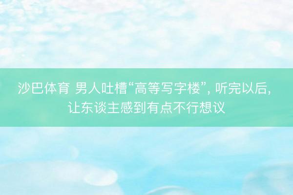 沙巴体育 男人吐槽“高等写字楼”， 听完以后， 让东谈主感到有点不行想议