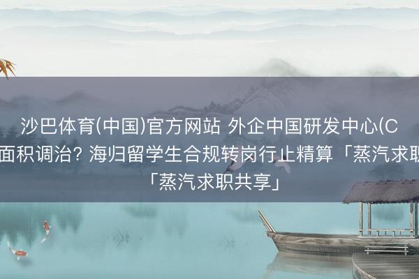 沙巴体育(中国)官方网站 外企中国研发中心(CRC)大面积调治? 海归留学生合规转岗行止精算「蒸汽求职共享」