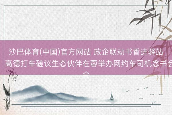 沙巴体育(中国)官方网站 政企联动书香进驿站，高德打车磋议生态伙伴在蓉举办网约车司机念书会