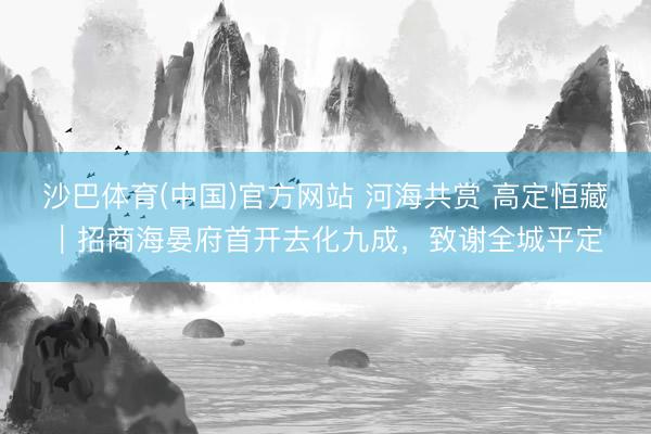 沙巴体育(中国)官方网站 河海共赏 高定恒藏｜招商海晏府首开去化九成，致谢全城平定