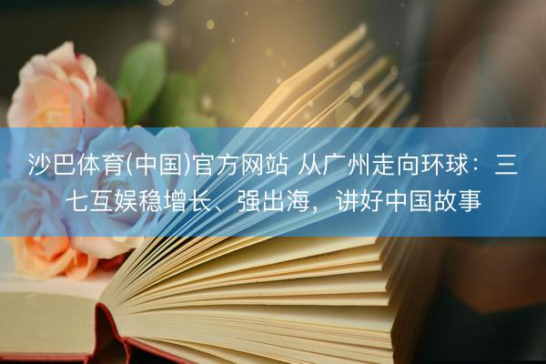沙巴体育(中国)官方网站 从广州走向环球：三七互娱稳增长、强出海，讲好中国故事