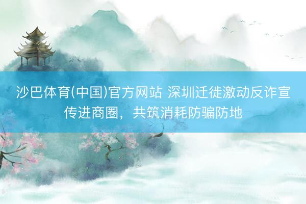 沙巴体育(中国)官方网站 深圳迁徙激动反诈宣传进商圈,共筑消耗防骗防地