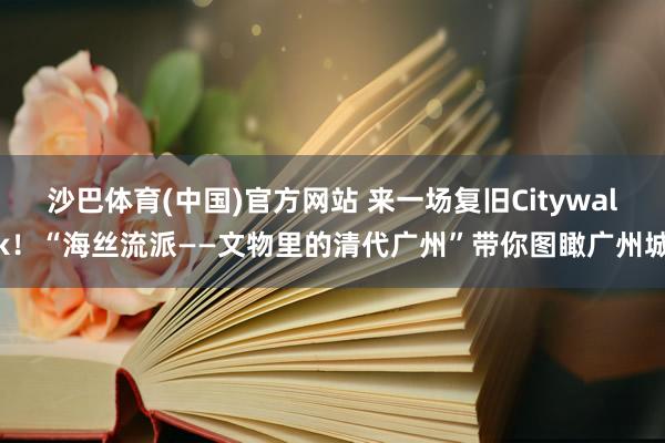 沙巴体育(中国)官方网站 来一场复旧Citywalk！“海丝流派——文物里的清代广州”带你图瞰广州城