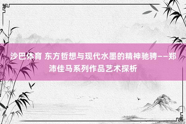 沙巴体育 东方哲想与现代水墨的精神驰骋——郑沛佳马系列作品艺术探析
