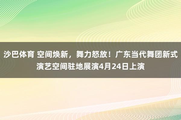 沙巴体育 空间焕新，舞力怒放！广东当代舞团新式演艺空间驻地展演4月24日上演