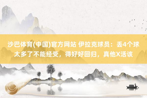 沙巴体育(中国)官方网站 伊拉克球员：丢4个球太多了不能经受，得好好回归，真他X活该