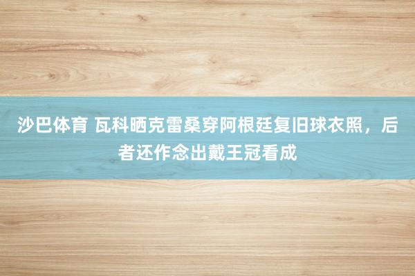 沙巴体育 瓦科晒克雷桑穿阿根廷复旧球衣照,后者还作念出戴王冠看成