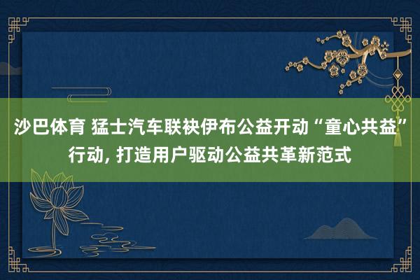 沙巴体育 猛士汽车联袂伊布公益开动“童心共益”行动， 打造用户驱动公益共革新范式