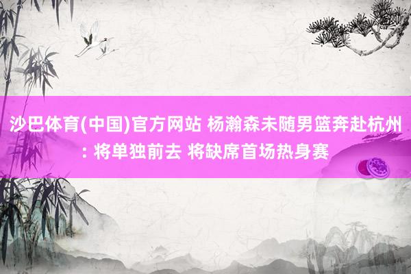 沙巴体育(中国)官方网站 杨瀚森未随男篮奔赴杭州: 将单独前去 将缺席首场热身赛