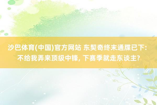 沙巴体育(中国)官方网站 东契奇终末通牒已下: 不给我弄来顶级中锋, 下赛季就走东谈主?