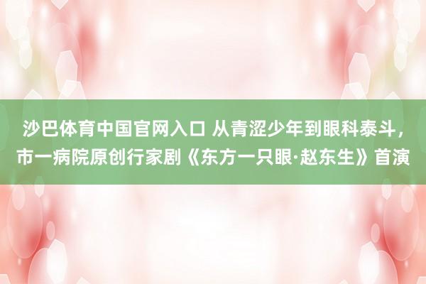 沙巴体育中国官网入口 从青涩少年到眼科泰斗,市一病院原创行家剧《东方一只眼·赵东生》首演