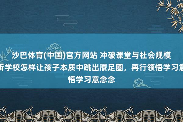 沙巴体育(中国)官方网站 冲破课堂与社会规模,这所学校怎样让孩子本质中跳出餍足圈,再行领悟学习意念念