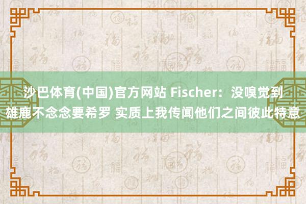 沙巴体育(中国)官方网站 Fischer:没嗅觉到雄鹿不念念要希罗 实质上我传闻他们之间彼此特意